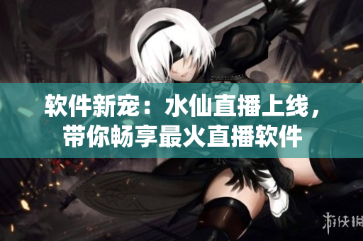 软件新宠：水仙直播上线，带你畅享最火直播软件