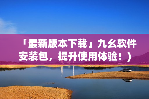 「最新版本下载」九幺软件安装包，提升使用体验！)