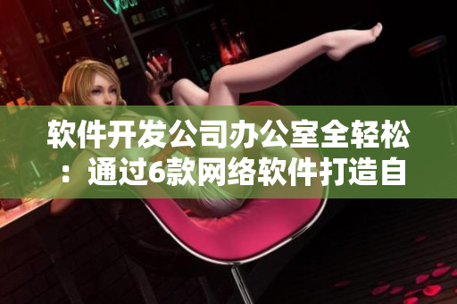 软件开发公司办公室全轻松：通过6款网络软件打造自由高效办公环境