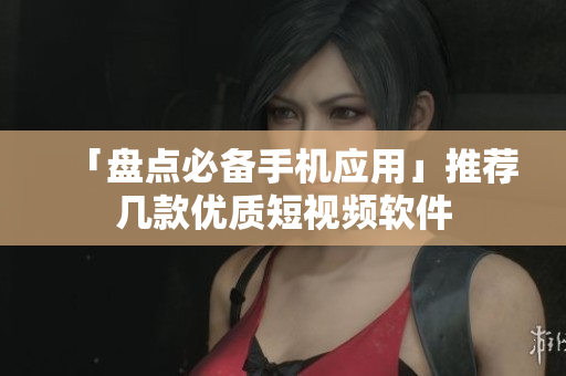 「盘点必备手机应用」推荐几款优质短视频软件