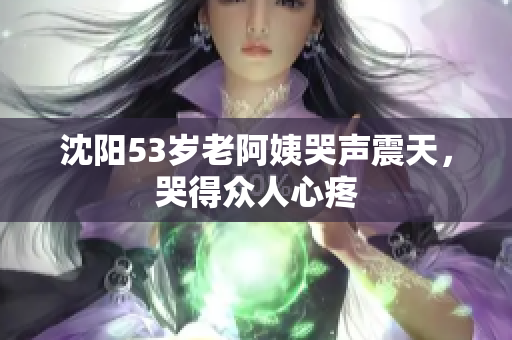 沈阳53岁老阿姨哭声震天，哭得众人心疼