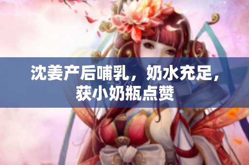 沈姜产后哺乳，奶水充足，获小奶瓶点赞