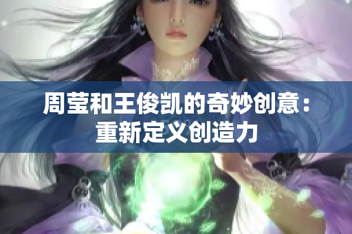 周莹和王俊凯的奇妙创意：重新定义创造力