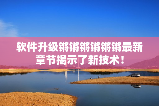 软件升级锵锵锵锵锵锵最新章节揭示了新技术！