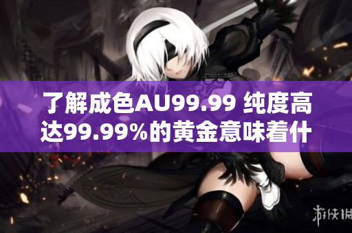 了解成色AU99.99 纯度高达99.99%的黄金意味着什么？