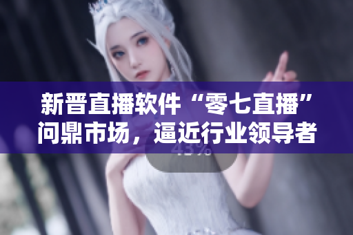 新晋直播软件“零七直播”问鼎市场，逼近行业领导者