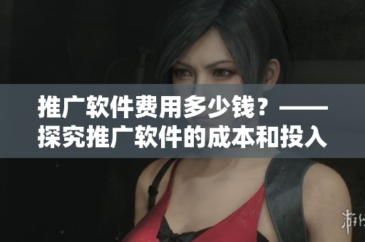 推广软件费用多少钱？——探究推广软件的成本和投入