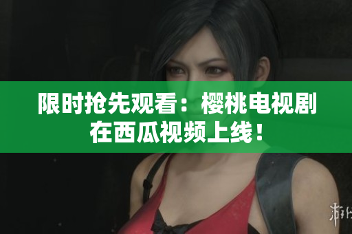 限时抢先观看：樱桃电视剧在西瓜视频上线！