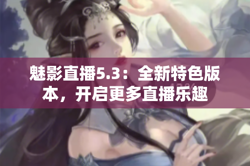 魅影直播5.3：全新特色版本，开启更多直播乐趣