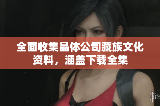 全面收集晶体公司藏族文化资料，涵盖下载全集