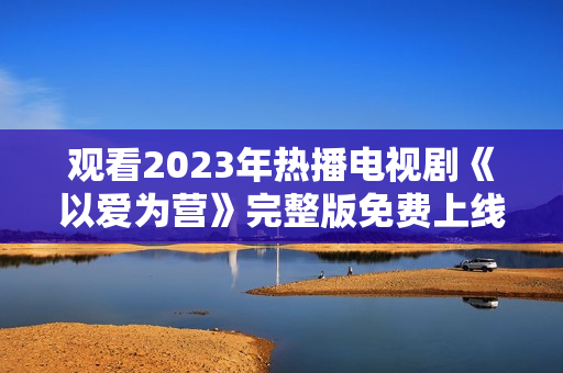 观看2023年热播电视剧《以爱为营》完整版免费上线