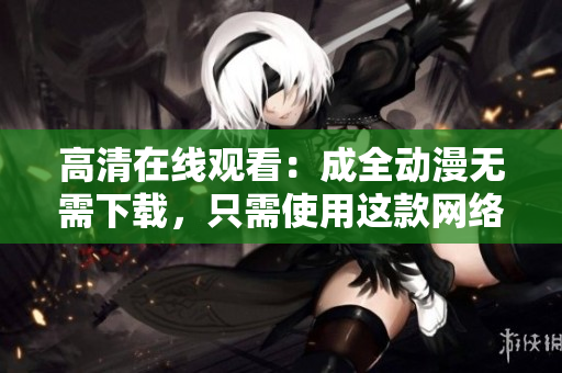 高清在线观看：成全动漫无需下载，只需使用这款网络软件