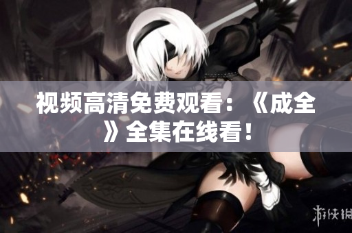 视频高清免费观看：《成全》全集在线看！