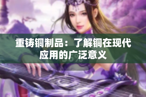 重铸铜制品：了解铜在现代应用的广泛意义