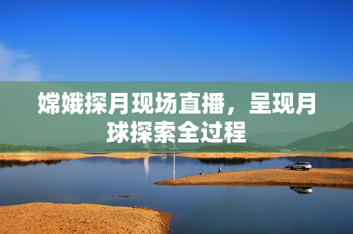 嫦娥探月现场直播，呈现月球探索全过程