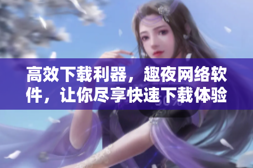 高效下载利器，趣夜网络软件，让你尽享快速下载体验