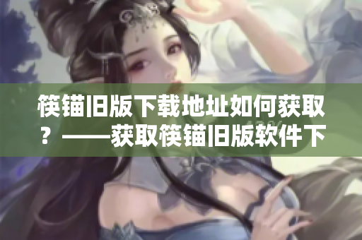 筷锚旧版下载地址如何获取？——获取筷锚旧版软件下载地址