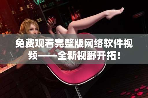 免费观看完整版网络软件视频——全新视野开拓！