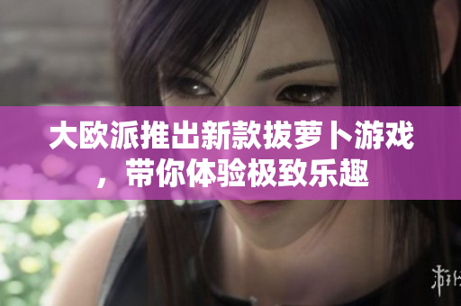 大欧派推出新款拔萝卜游戏，带你体验极致乐趣