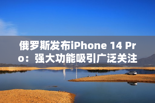 俄罗斯发布iPhone 14 Pro：强大功能吸引广泛关注