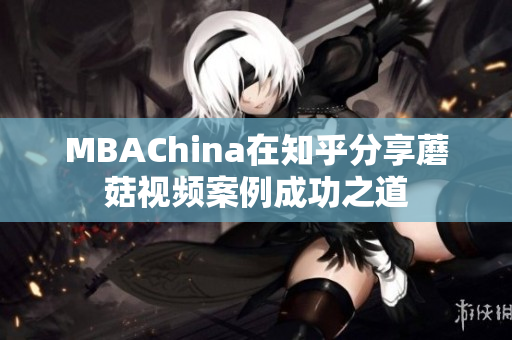MBAChina在知乎分享蘑菇视频案例成功之道
