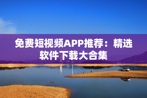 免费短视频APP推荐：精选软件下载大合集