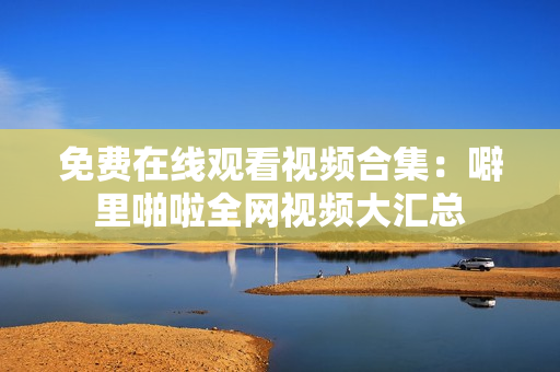 免费在线观看视频合集：噼里啪啦全网视频大汇总