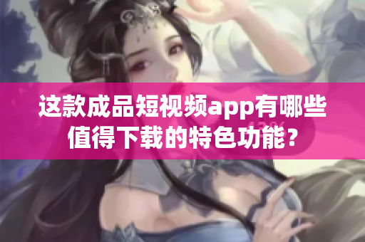 这款成品短视频app有哪些值得下载的特色功能？