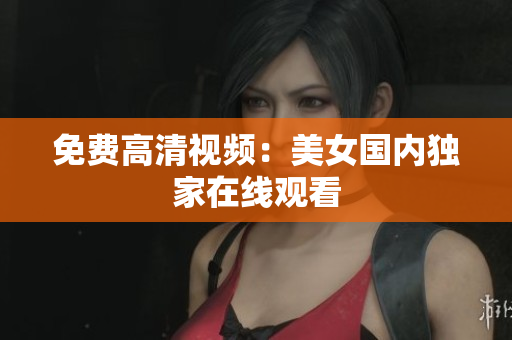 免费高清视频：美女国内独家在线观看