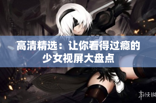 高清精选：让你看得过瘾的少女视屏大盘点
