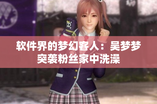 软件界的梦幻客人：吴梦梦突袭粉丝家中洗澡