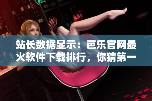 站长数据显示：芭乐官网最火软件下载排行，你猜第一名是啥？