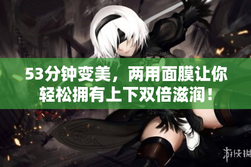 53分钟变美，两用面膜让你轻松拥有上下双倍滋润！