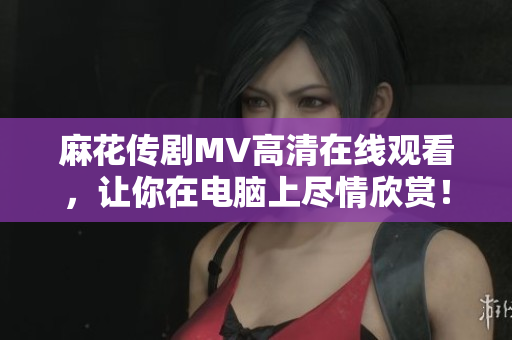 麻花传剧MV高清在线观看，让你在电脑上尽情欣赏！