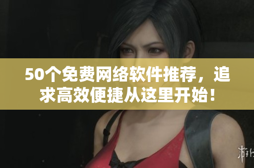50个免费网络软件推荐，追求高效便捷从这里开始！