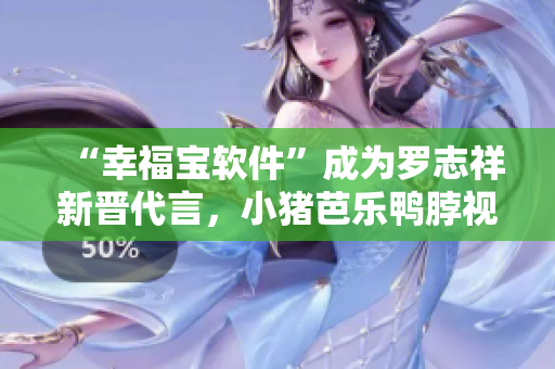 “幸福宝软件”成为罗志祥新晋代言，小猪芭乐鸭脖视频爆红营销范例