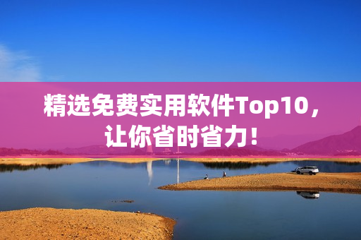 精选免费实用软件Top10，让你省时省力！
