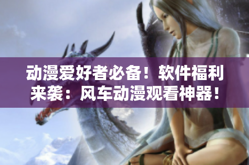 动漫爱好者必备！软件福利来袭：风车动漫观看神器！