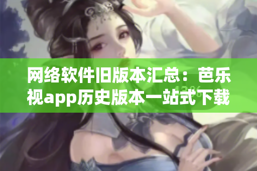 网络软件旧版本汇总：芭乐视app历史版本一站式下载
