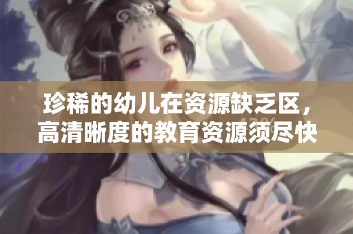珍稀的幼儿在资源缺乏区，高清晰度的教育资源须尽快补充