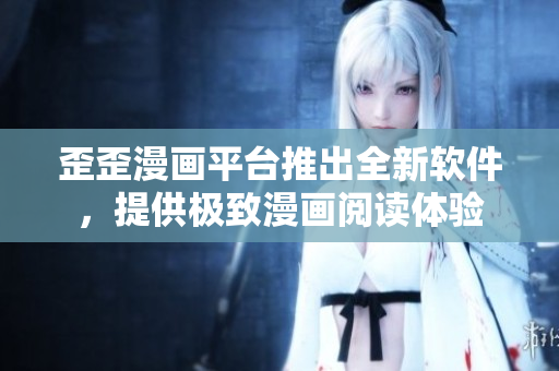 歪歪漫画平台推出全新软件，提供极致漫画阅读体验