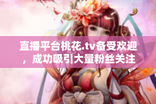 直播平台桃花.tv备受欢迎，成功吸引大量粉丝关注