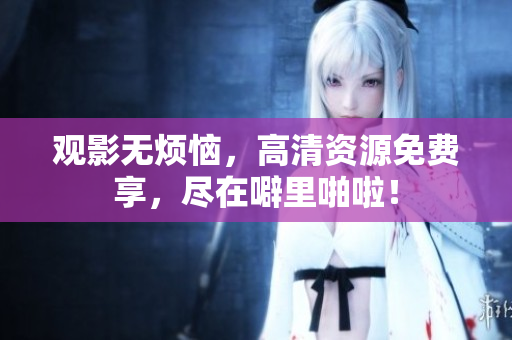 观影无烦恼，高清资源免费享，尽在噼里啪啦！