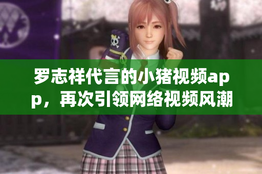 罗志祥代言的小猪视频app，再次引领网络视频风潮