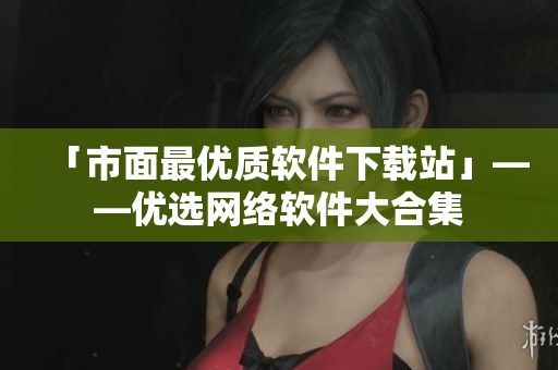 「市面最优质软件下载站」——优选网络软件大合集