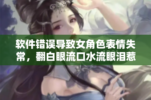 软件错误导致女角色表情失常，翻白眼流口水流眼泪惹人眼红
