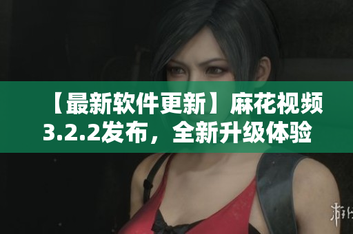 【最新软件更新】麻花视频3.2.2发布，全新升级体验等你来！