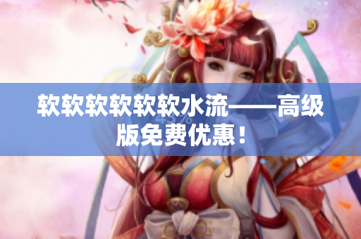 软软软软软软水流——高级版免费优惠！