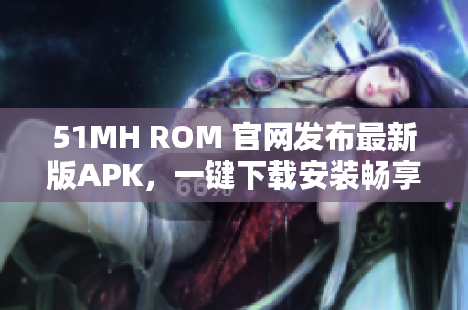 51MH ROM 官网发布最新版APK，一键下载安装畅享优质软件