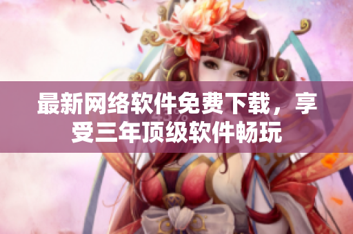 最新网络软件免费下载，享受三年顶级软件畅玩
